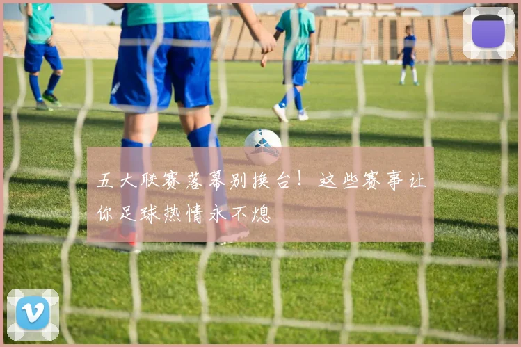 五大联赛落幕别换台！这些赛事让你足球热情永不熄
