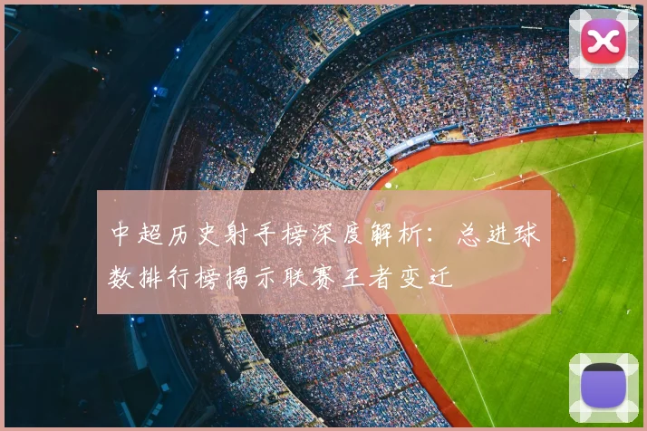 中超历史射手榜深度解析：总进球数排行榜揭示联赛王者变迁
