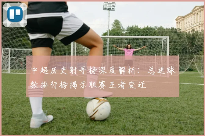 中超历史射手榜深度解析:总进球数排行榜揭示联赛王者变迁