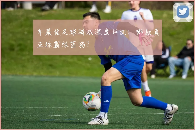 年最佳足球游戏深度评测:哪款真正称霸绿茵场?