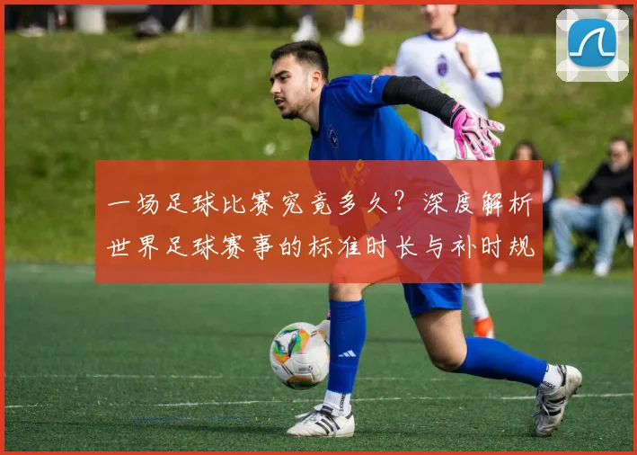 一场足球比赛究竟多久?深度解析世界足球赛事的标准时长与补时规则