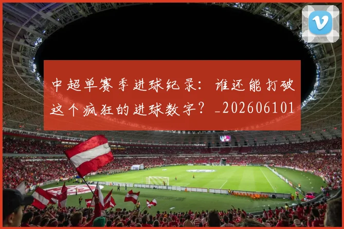 中超单赛季进球纪录:谁还能打破这个疯狂的进球数字?_20260610190346